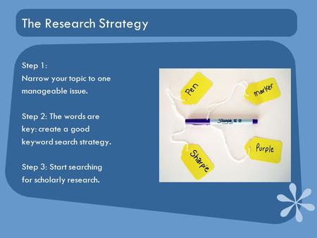 The Research Strategy Step 1: Narrow your topic to one manageable issue. Step 2: The words are key: create a good keyword search strategy. Step 3: Start.