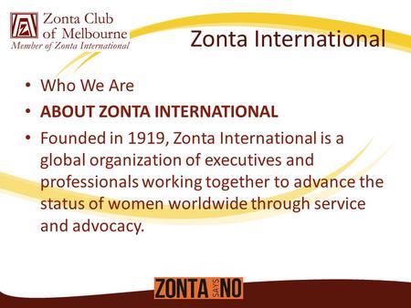 Zonta International Who We Are ABOUT ZONTA INTERNATIONAL Founded in 1919, Zonta International is a global organization of executives and professionals.