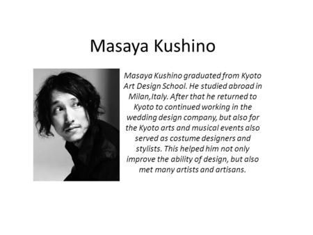 Masaya Kushino Masaya Kushino graduated from Kyoto Art Design School. He studied abroad in Milan,Italy. After that he returned to Kyoto to continued working.