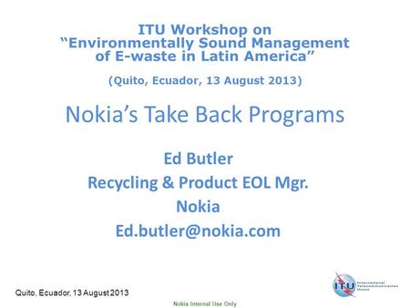 Nokia Internal Use Only Quito, Ecuador, 13 August 2013 Nokia’s Take Back Programs Ed Butler Recycling & Product EOL Mgr. Nokia ITU.