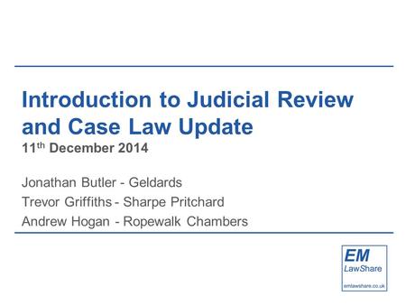 Introduction to Judicial Review and Case Law Update 11 th December 2014 Jonathan Butler - Geldards Trevor Griffiths - Sharpe Pritchard Andrew Hogan - Ropewalk.