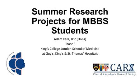 Summer Research Projects for MBBS Students Adam Kara, BSc (Hons) Phase 3 King’s College London School of Medicine at Guy’s, King’s & St. Thomas’ Hospitals.