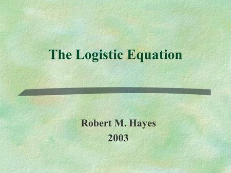 The Logistic Equation Robert M. Hayes 2003. Overview §Historical ContextHistorical Context §Summary of Relevant ModelsSummary of Relevant Models §Logistic.