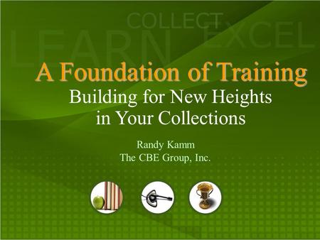 LEARN COLLECT EXCEL A Foundation of Training A Foundation of Training Building for New Heights in Your Collections Randy Kamm The CBE Group, Inc.