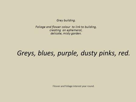 Greys, blues, purple, dusty pinks, red. Flower and foliage interest year round. Grey building. Foliage and flower colour to link to building, creating.