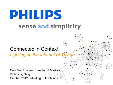 Niels Van Duinen - Director of Marketing Philips Lighting October 2012 | Meeting of the Minds Connected in Context Lighting on the Internet of Things.