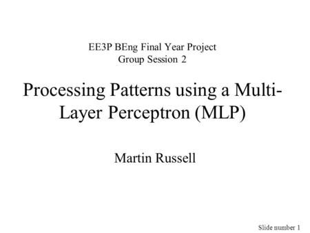 Slide number 1 EE3P BEng Final Year Project Group Session 2 Processing Patterns using a Multi- Layer Perceptron (MLP) Martin Russell.