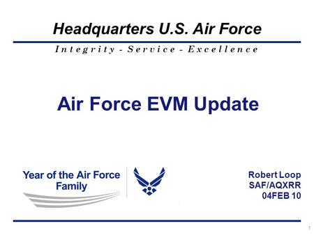 I n t e g r i t y - S e r v i c e - E x c e l l e n c e Headquarters U.S. Air Force 1 Air Force EVM Update Robert Loop SAF/AQXRR 04FEB 10.
