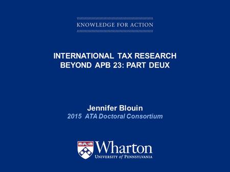 KNOWLEDGE FOR ACTION INTERNATIONAL TAX RESEARCH BEYOND APB 23: PART DEUX Jennifer Blouin 2015 ATA Doctoral Consortium.