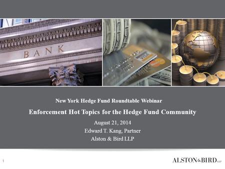 New York Hedge Fund Roundtable Webinar Enforcement Hot Topics for the Hedge Fund Community August 21, 2014 Edward T. Kang, Partner Alston & Bird LLP 1.