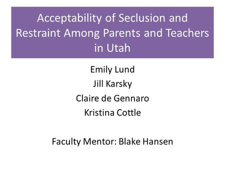 Acceptability of Seclusion and Restraint Among Parents and Teachers in Utah Emily Lund Jill Karsky Claire de Gennaro Kristina Cottle Faculty Mentor: Blake.