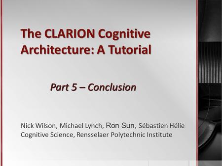 The CLARION Cognitive Architecture: A Tutorial Part 5 – Conclusion Nick Wilson, Michael Lynch, Ron Sun, Sébastien Hélie Cognitive Science, Rensselaer Polytechnic.