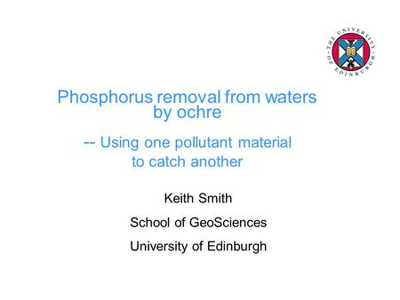 Phosphorus removal from waters by ochre -- Using one pollutant material to catch another Keith Smith School of GeoSciences University of Edinburgh.