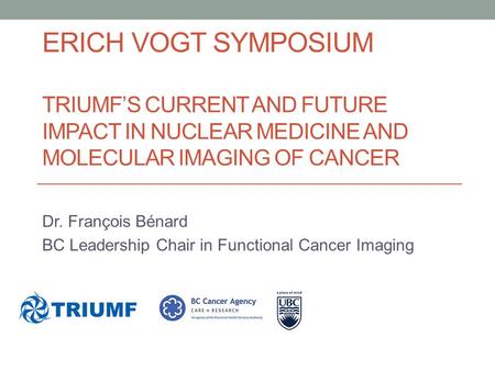 ERICH VOGT SYMPOSIUM TRIUMF’S CURRENT AND FUTURE IMPACT IN NUCLEAR MEDICINE AND MOLECULAR IMAGING OF CANCER Dr. François Bénard BC Leadership Chair in.