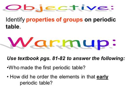 Identify properties of groups on periodic table. Use textbook pgs. 81-82 to answer the following: Who made the first periodic table? How did he order the.
