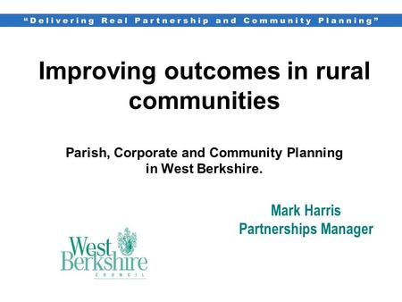 Improving outcomes in rural communities Parish, Corporate and Community Planning in West Berkshire. Mark Harris Partnerships Manager.