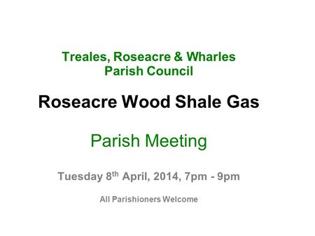 Treales, Roseacre & Wharles Parish Council Roseacre Wood Shale Gas Parish Meeting Tuesday 8 th April, 2014, 7pm - 9pm All Parishioners Welcome.