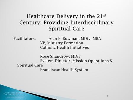 1 Healthcare Delivery in the 21 st Century: Providing Interdisciplinary Spiritual Care Facilitators: Alan E. Bowman, MDiv, MBA VP, Ministry Formation Catholic.