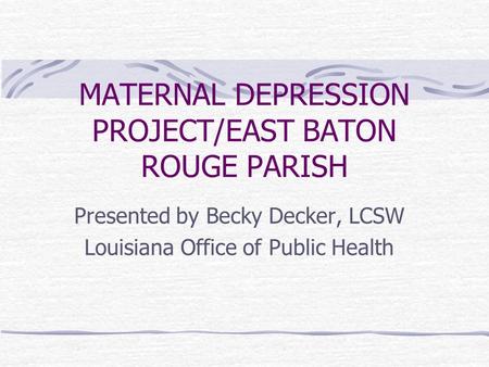 MATERNAL DEPRESSION PROJECT/EAST BATON ROUGE PARISH Presented by Becky Decker, LCSW Louisiana Office of Public Health.