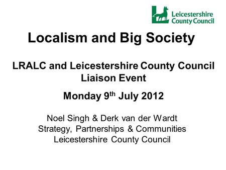 Localism and Big Society Noel Singh & Derk van der Wardt Strategy, Partnerships & Communities Leicestershire County Council LRALC and Leicestershire County.