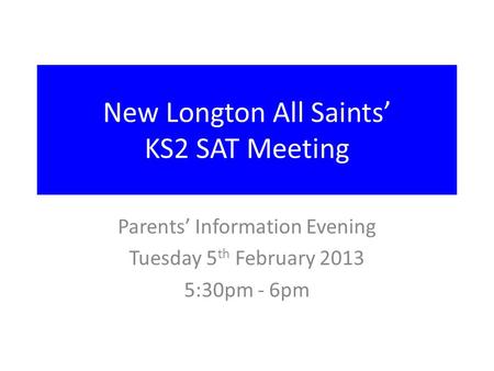 New Longton All Saints’ KS2 SAT Meeting Parents’ Information Evening Tuesday 5 th February 2013 5:30pm - 6pm.