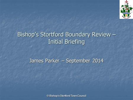 © Bishop’s Stortford Town Council Bishop’s Stortford Boundary Review – Initial Briefing James Parker – September 2014.