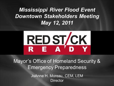 Mississippi River Flood Event Downtown Stakeholders Meeting May 12, 2011 JoAnne H. Moreau, CEM, LEM Director Mayor’s Office of Homeland Security & Emergency.
