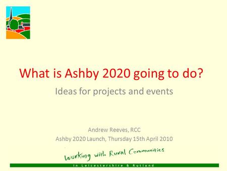 What is Ashby 2020 going to do? Ideas for projects and events Andrew Reeves, RCC Ashby 2020 Launch, Thursday 15th April 2010.