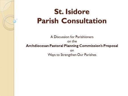 St. Isidore Parish Consultation A Discussion for Parishioners on the Archdiocesan Pastoral Planning Commission’s Proposal on Ways to Strengthen Our Parishes.