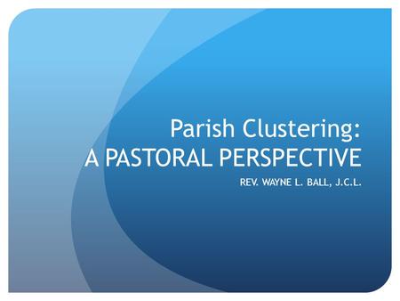 Parish Clustering: A PASTORAL PERSPECTIVE REV. WAYNE L. BALL, J.C.L.