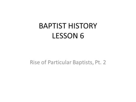 BAPTIST HISTORY LESSON 6 Rise of Particular Baptists, Pt. 2.