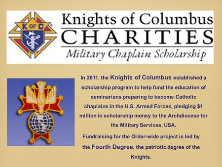 In 2011, the Knights of Columbus established a scholarship program to help fund the education of seminarians preparing to become Catholic chaplains in.