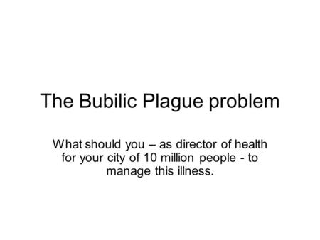 The Bubilic Plague problem What should you – as director of health for your city of 10 million people - to manage this illness.