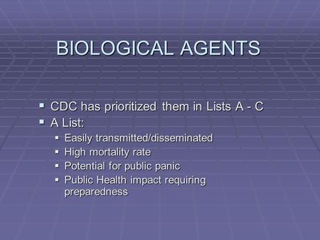 BIOLOGICAL AGENTS  CDC has prioritized them in Lists A - C  A List:  Easily transmitted/disseminated  High mortality rate  Potential for public panic.