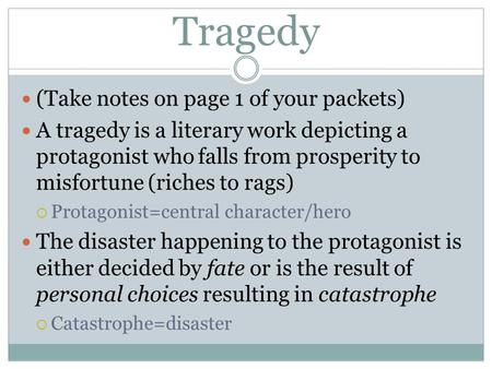 Tragedy (Take notes on page 1 of your packets) A tragedy is a literary work depicting a protagonist who falls from prosperity to misfortune (riches to.