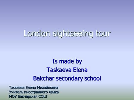 London sightseeing tour Is made by Taskaeva Elena Bakchar secondary school Таскаева Елена Михайловна Учитель иностранного языка МОУ Бакчарская СОШ.