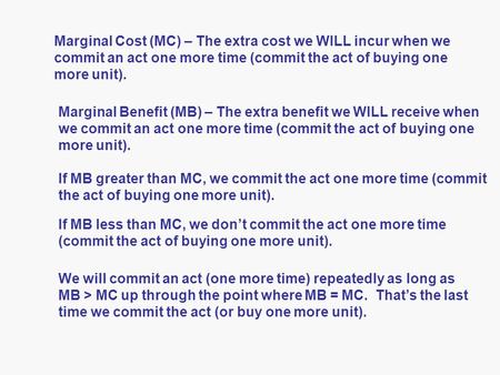 Marginal Cost (MC) – The extra cost we WILL incur when we commit an act one more time (commit the act of buying one more unit). Marginal Benefit (MB) –