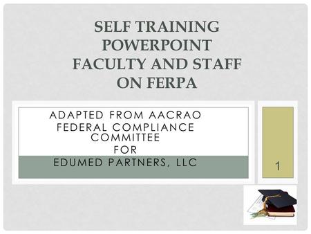 1 ADAPTED FROM AACRAO FEDERAL COMPLIANCE COMMITTEE FOR EDUMED PARTNERS, LLC SELF TRAINING POWERPOINT FACULTY AND STAFF ON FERPA.