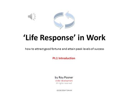 ‘Life Response’ in Work 10/26/2014 7:04 AM Pt.1 Introduction by Roy Posner Under development All rights reserved how to attract good fortune and attain.