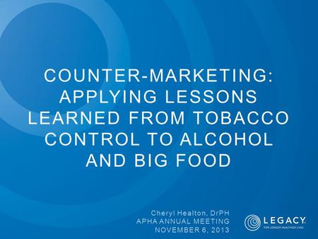 COUNTER-MARKETING: APPLYING LESSONS LEARNED FROM TOBACCO CONTROL TO ALCOHOL AND BIG FOOD Cheryl Healton, DrPH APHA ANNUAL MEETING NOVEMBER 6, 2013.