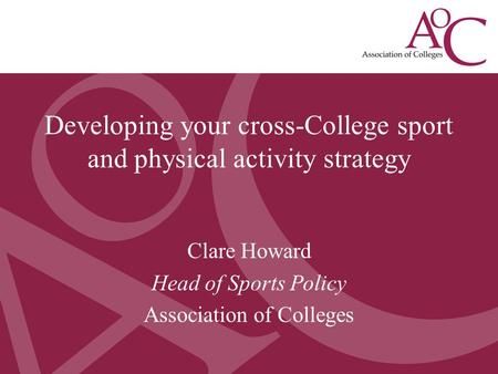 Developing a College Sport Strategy May 2013 Clare Howard, Head of Sport Policy, AoC Clare Howard Head of Sports Policy Association of Colleges Developing.