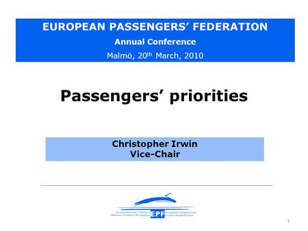 1 Christopher Irwin Vice-Chair EUROPEAN PASSENGERS’ FEDERATION Annual Conference Malmö, 20 th March, 2010 Passengers’ priorities.