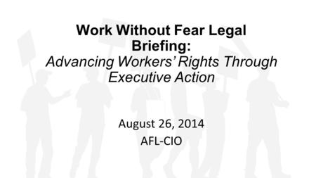 Work Without Fear Legal Briefing: Advancing Workers’ Rights Through Executive Action August 26, 2014 AFL-CIO.