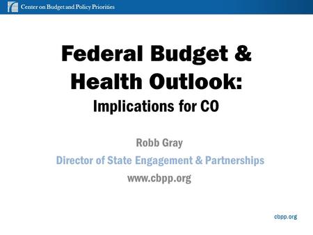 Center on Budget and Policy Priorities cbpp.org Federal Budget & Health Outlook: Implications for CO Robb Gray Director of State Engagement & Partnerships.
