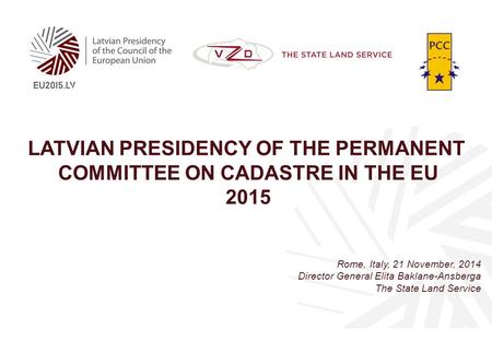 LATVIAN PRESIDENCY OF THE PERMANENT COMMITTEE ON CADASTRE IN THE EU 2015 Rome, Italy, 21 November, 2014 Director General Elita Baklane-Ansberga The State.