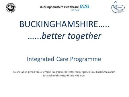 BUCKINGHAMSHIRE….. …...better together Integrated Care Programme Presentation given by Lesley Perkin Programme Director for Integrated Care Buckinghamshire.