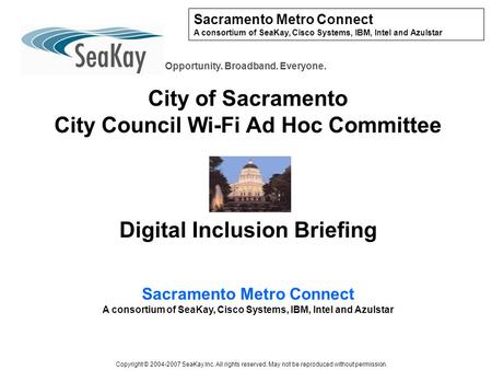 Sacramento Metro Connect A consortium of SeaKay, Cisco Systems, IBM, Intel and Azulstar Opportunity. Broadband. Everyone. City of Sacramento City Council.