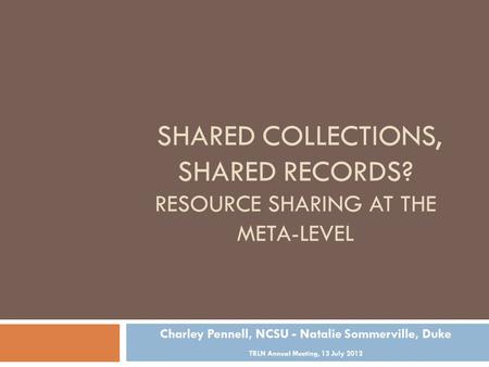 SHARED COLLECTIONS, SHARED RECORDS? RESOURCE SHARING AT THE META-LEVEL Charley Pennell, NCSU - Natalie Sommerville, Duke TRLN Annual Meeting, 13 July 2012.