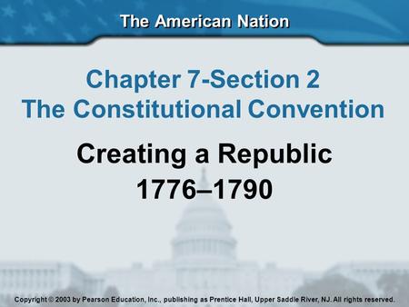 The American Nation Chapter 7-Section 2 The Constitutional Convention Creating a Republic 1776–1790 Copyright © 2003 by Pearson Education, Inc., publishing.