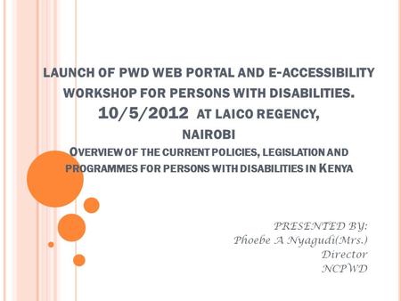 LAUNCH OF PWD WEB PORTAL AND E - ACCESSIBILITY WORKSHOP FOR PERSONS WITH DISABILITIES. 10/5/2012 AT LAICO REGENCY, NAIROBI O VERVIEW OF THE CURRENT POLICIES,